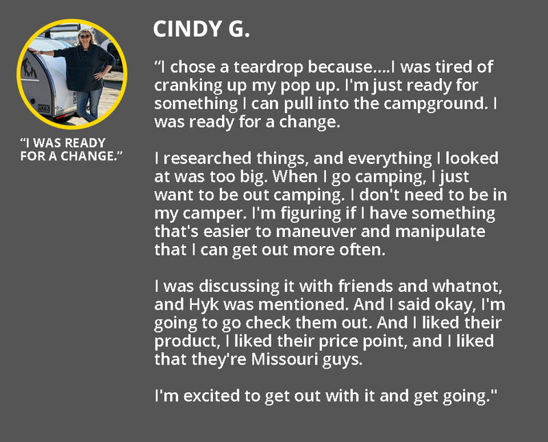 Review by Cindy: “I chose a teardrop because....I was tired of cranking up my pop up. I'm just ready for something I can pull into the campground. I was ready for a change.    I researched things, and everything I looked at was too big. When I go camping, I just want to be out camping. I don't need to be in my camper. I'm figuring if I have something that's easier to maneuver and manipulate that I can get out more often.   I was discussing it with friends and whatnot, and Hyk was mentioned. And I said okay, I'm going to go check them out. And I liked their product, I liked their price point, and I liked that they're Missouri guys.   I'm excited to get out with it and get going." 