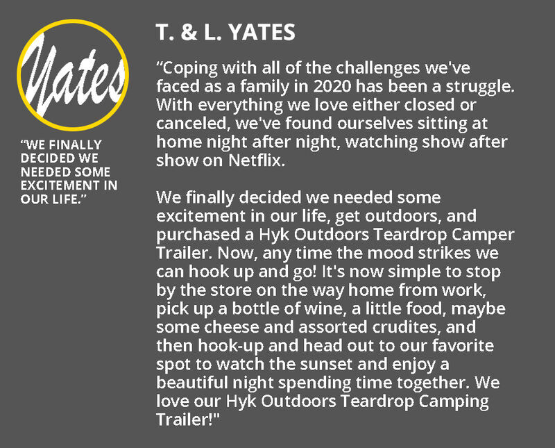 Review by T & L Yates: “Coping with all of the challenges we've faced as a family in 2020 has been a struggle. With everything we love either closed or canceled, we've found ourselves sitting at home night after night, watching show after show on Netflix.  We finally decided we needed some excitement in our life, get outdoors, and purchased a Hyk Outdoors Teardrop Camper Trailer. Now, any time the mood strikes we can hook up and go! It's now simple to stop by the store on the way home from work, pick up a bottle of wine, a little food, maybe some cheese and assorted crudites, and then hook-up and head out to our favorite spot to watch the sunset and enjoy a beautiful night spending time together.   We love our Hyk Outdoors Teardrop Camping Trailer!"