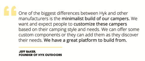 "One of the biggest differences between Hyk and other manufacturers is the minimalist build of our campers. We want and expect people to customize these campers based on their camping style and needs. We can offer some custom components or they can add them as they discover their needs. We have a great platform to build from."