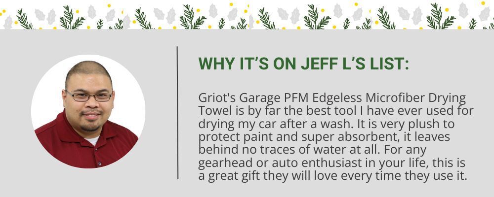 "Griot's Garage PFM Edgeless Microfiber Drying Towel is by far the best tool I have ever used for drying my car after a wash. It is very plush to protect paint and super absorbent, it leaves behind no traces of water at all. For any gearhead or auto enthusiast in your life, this is a great gift they will love every time they use it." - Jeff L